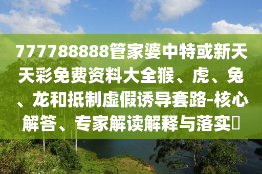 777788888管家婆中特或新天天彩免费资料大全猴、虎、兔、龙和抵制虚假诱导套路-核心解答、专家解读解释与落实?